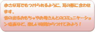 小さな耳でもつけられるように、耳の形に合わせます。音の出るおもちゃやお母さんとのコミュニケーション場面など、楽しい時間からつけてみよう！